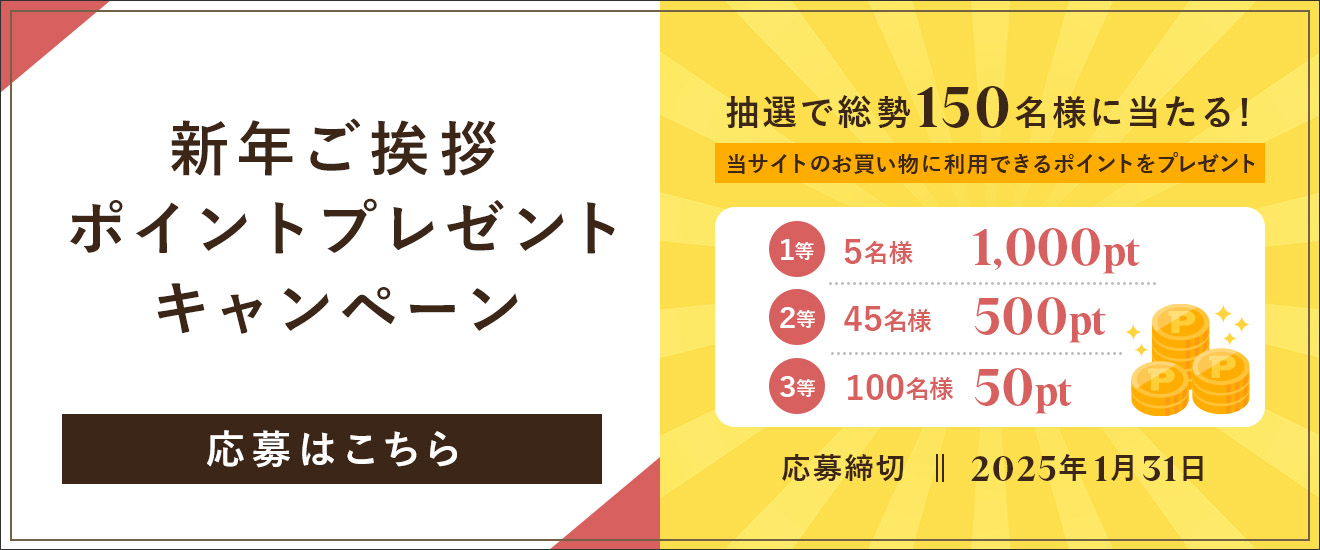 新年ご挨拶ポイントプレゼントキャンペーン 抽選で総勢150名様に当たる！当サイトのお買い物に利用できるポイントをプレゼント 1等：1,000pt（5名様） 2等：500pt（45名様） 3等：50pt（100名様） 応募締切：2025年1月31日 応募はこちら