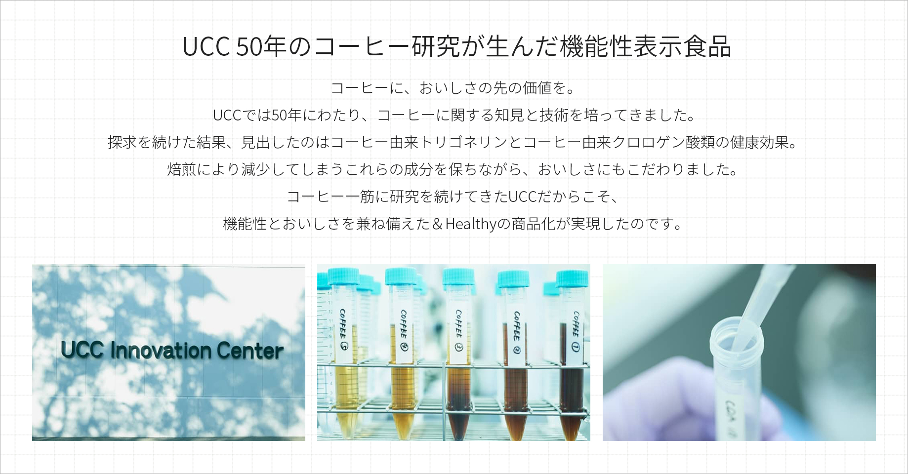 UCC50年のコーヒー研究が生んだ機能性表示食品 コーヒーに、おいしさの先の価値を。UCCでは50年にわたり、コーヒーに関する知見と技術を培ってきました。探求を続けた結果、見出したのはコーヒー由来トリゴネリンとコーヒー由来クロロゲン酸類の健康効果。焙煎により減少してしまうこれらの成分を保ちながら、おいしさにもこだわりました。コーヒー一筋に研究を続けてきたUCCだからこそ、機能性とおいしさを兼ね備えた＆Healthyの商品化が実現したのです。