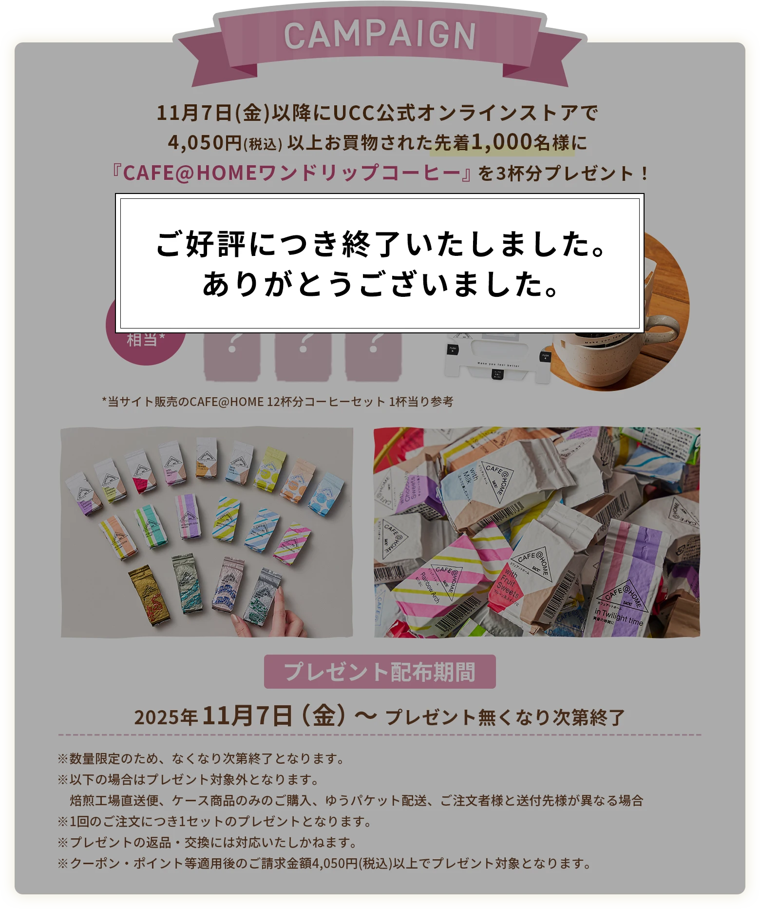 11月7日(金)以降にUCC公式オンラインストアで4,050円(税込) 以上お買物された先着1,000名様に『CAFE@HOMEワンドリップコーヒー』を3杯分プレゼント！ブレンドはランダム！何が届くかお楽しみに♪（同じ種類が重複して届く場合もございます）　810円相当*（*当サイト販売のCAFE@HOME 12杯分コーヒーセット1杯当り参考）【プレゼント配布期間】2025年11月7日（金）～ プレゼント無くなり次第終了　※数量限定のため、なくなり次第終了となります。※焙煎工場直送便およびケース商品のみのご購入、ゆうパケット配送のご注文の場合は、プレゼント対象外となります。※1回のご注文につき1セットのプレゼントとなります。※プレゼントの返品・交換には対応いたしかねます。※クーポン・ポイント等適用後のご請求金額4,050円(税込)以上でプレゼント対象となります。