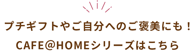 プチギフトやご自分へのご褒美にも！CAFE＠HOMEシリーズはこちら