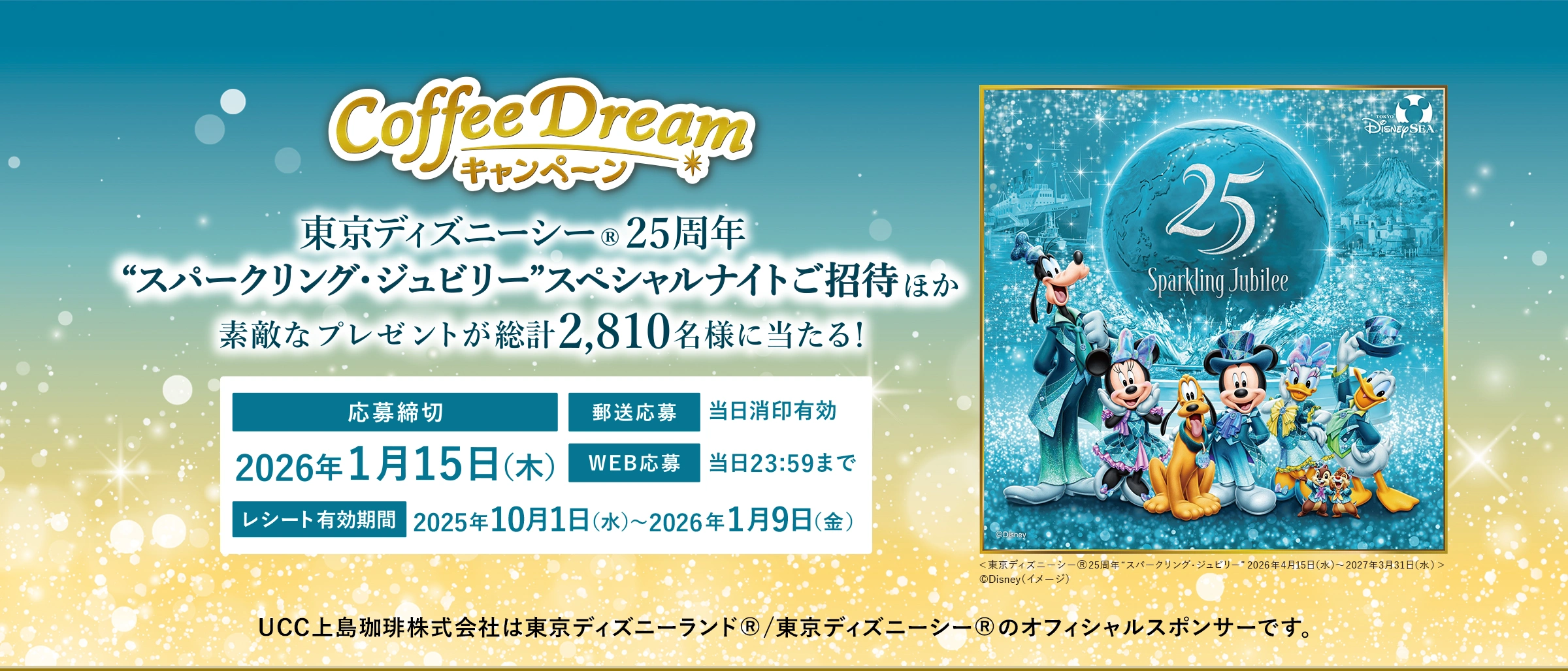 UCC 2025 COFFEE DREAMキャンペーン 東京ディズニーシー®25周年 “スパークリング・ジュビリー”スペシャルナイトご招待ほか素敵なプレゼントが総計2,810名様に当たる! 応募締切:2026年1月15日(木) 郵送応募:当日消印有効 WEB応募:当日23:59まで レシート有効期間:2025年10月1日(水)〜2026年1月9日(金) UCC上島珈琲株式会社は東京ディズニーランド®/東京ディズニーシー®のオフィシャルスポンサーです。<東京ディズニーシー®25周年“スパークリング・ジュビリー”2026年4月15日(水)~2027年3月31日(水)>©Disney(イメージ)