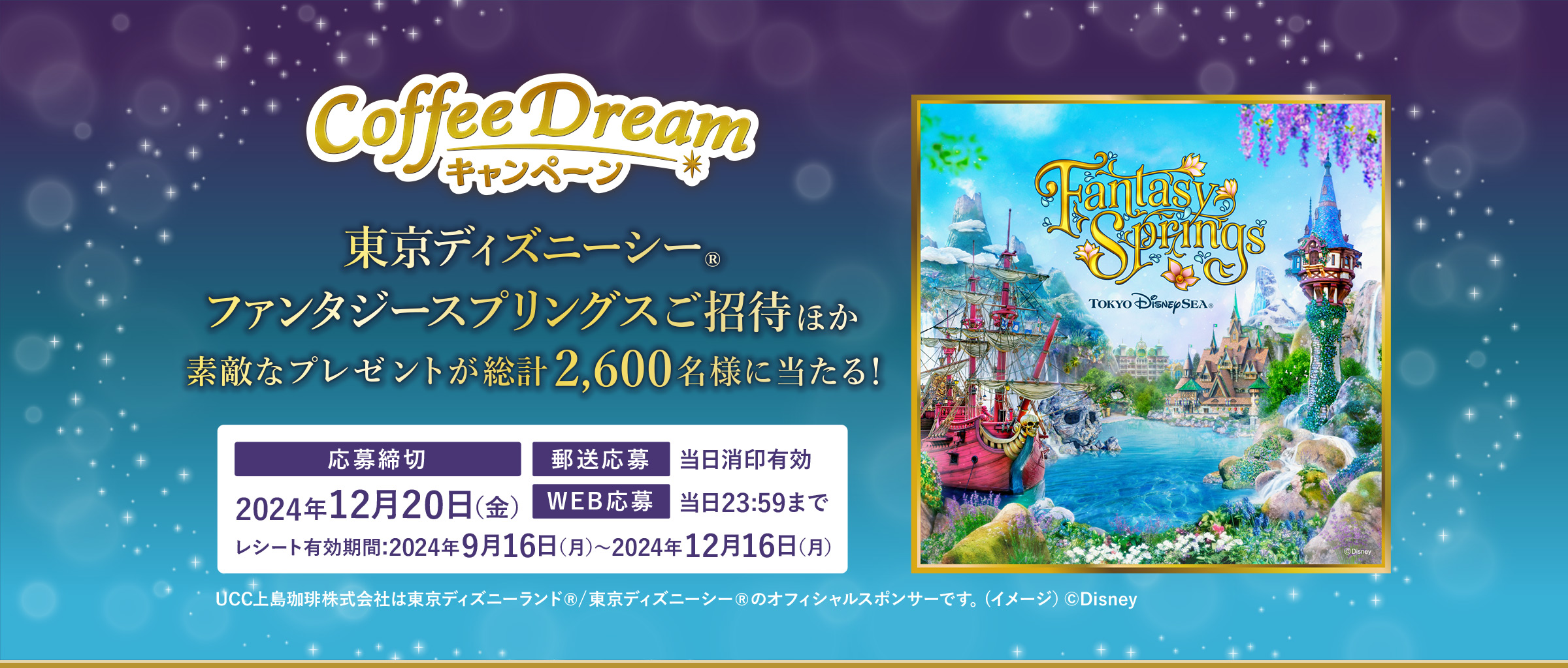 UCC 2024 COFFEE DREAMキャンペーン 東京ディズニーシー®ファンタジースプリングスご招待ほか素敵なプレゼントが総計2,600名様に当たる！【応募締め切り】2024年12月20日（金）【郵送応募】当日消印有効【WEB応募】当日23:59まで【レシート有効期間】2024年9月16日（月）～2024年12月16日（月） UCC上島珈琲株式会社は東京ディズニーランド®/東京ディズニーシー®のオフィシャルスポンサーです。(イメージ）©Disney