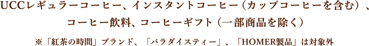 UCCレギュラーコーヒー、インスタントコーヒー（カップコーヒーを含む）、コーヒー飲料、コーヒーギフト（一部商品を除く） ※「紅茶の時間」ブランド、「パラダイスティー」、「HOMER製品」は対象外