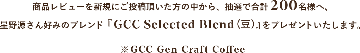 商品レビューを新規にご投稿頂いた方の中から、抽選で合計200名様へ、星野源さん好みのブレンド『GCC Selected Blend（豆）』をプレゼントいたします。※GCC  Gen Craft Coffee