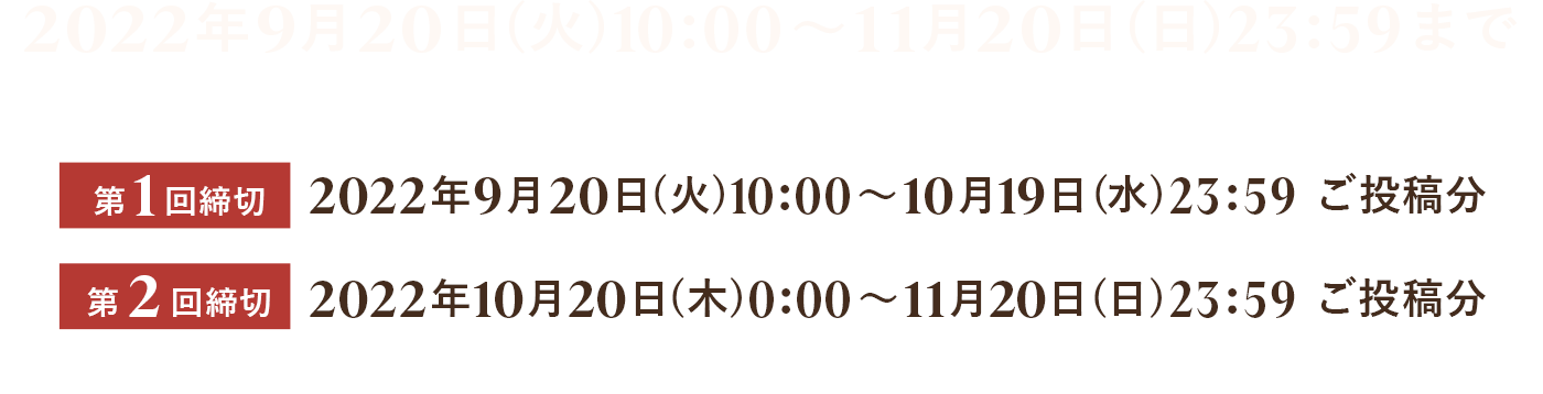 2022年9月20日(火)10：00～11月20日(日)23:59まで <第1回締切>2022年9月20日(火)10：00～10月19日(水)23：59 ご投稿分 <第2回締切>2022年10月20日0：00～11月20日(日)23：59 ご投稿分