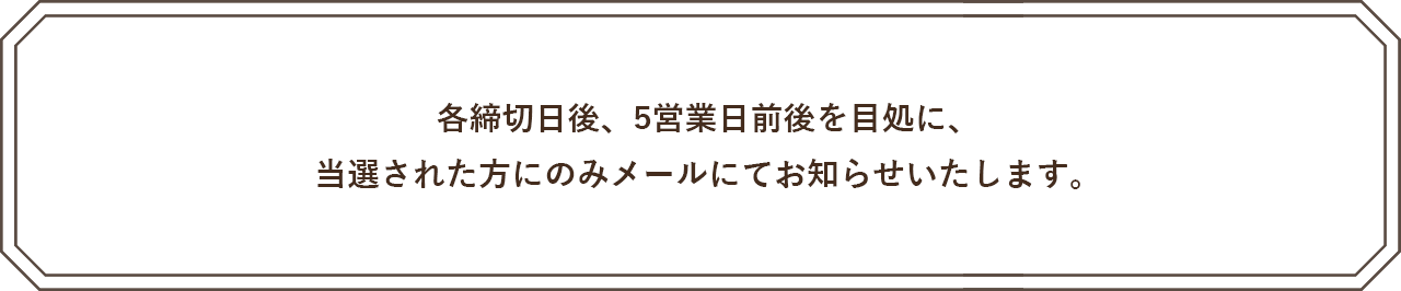 各締切日後、5営業日前後を目処に、当選された方にのみメールにてお知らせいたします。