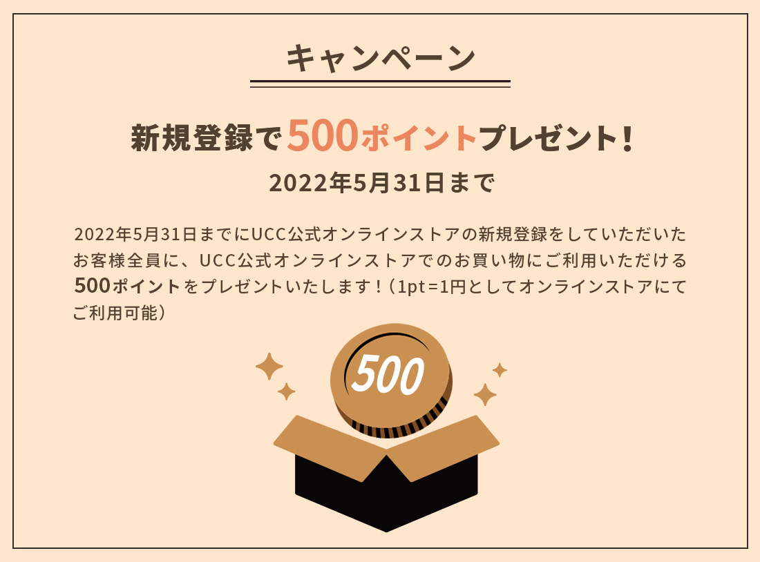 キャンペーン 新規登録で500ポイントプレゼント！2022年5月31日までにUCC公式オンラインストアの新規登録をしていただいたお客様全員に、UCC公式オンラインストアでのお買い物にご利用いただける500ポイントをプレゼントいたします！（1pt=1円としてオンラインストアにてご利用可能）