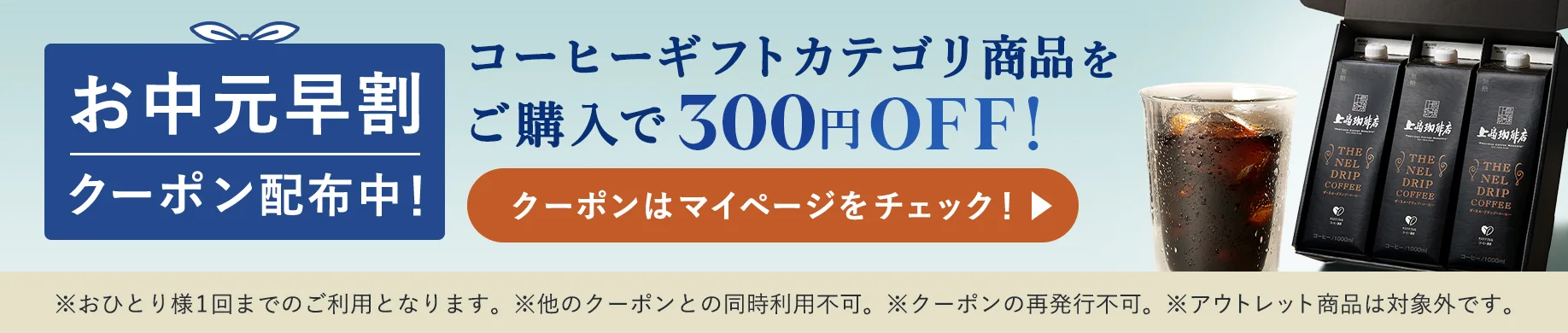 お中元早割クーポン配布中！コーヒーギフトカテゴリ商品をご購入で300円OFF ※おひとり様1回までのご利用となります。※他のクーポンとの同時利用不可。※クーポンの再発行不可。※アウトレット商品は対象外です。