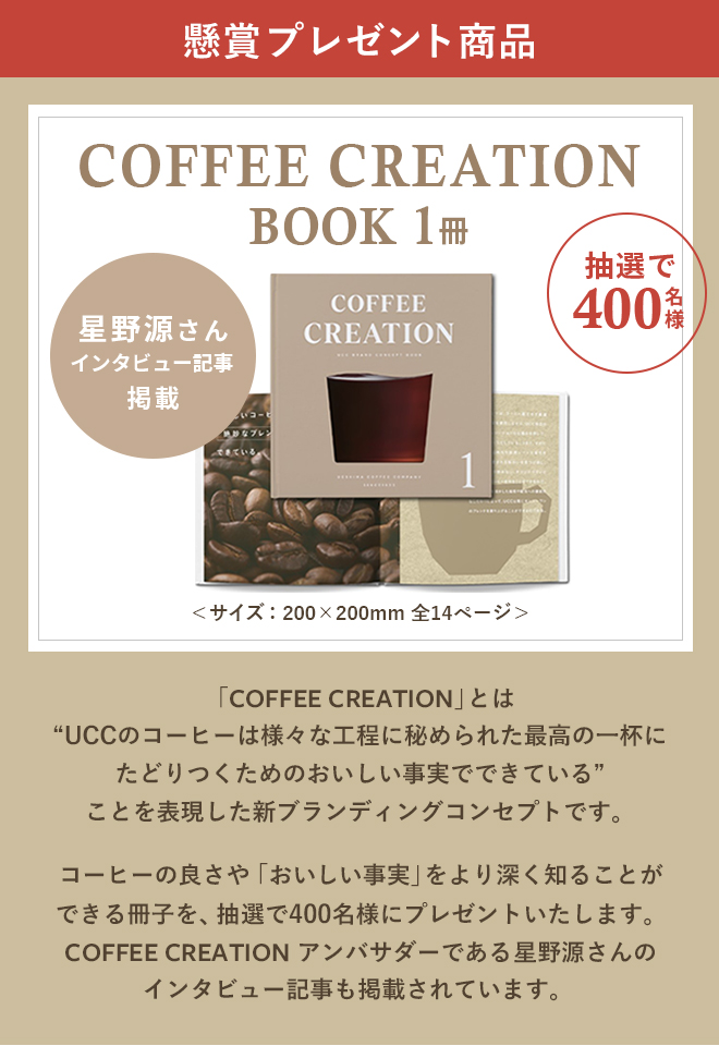 懸賞プレゼント商品 COFFEE CREATION BOOK 1冊 抽選で400名様 星野源さんインタビュー記事掲載「COFFEE CREATION」とは“UCCのコーヒーは様々な工程に秘められた最高の一杯にたどりつくためのおいしい事実でできている”ことを表現した新ブランディングコンセプトです。コーヒーの良さや「おいしい事実」をより深く知ることができる冊子を、抽選で400名様にプレゼントいたします。COFFEE CREATION アンバサダーである星野源さんのインタビュー記事も掲載されています。