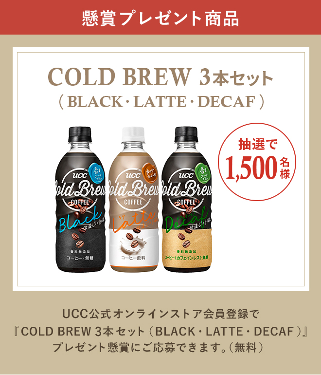 懸賞プレゼント商品 COLD BREW 3本セット（BLACK・LATTE・DECAF） 抽選で1,500名様 UCC公式オンラインストア会員登録で『COLD BREW 3本セット（BLACK・LATTE・DECAF）』プレゼント懸賞にご応募できます。（無料）