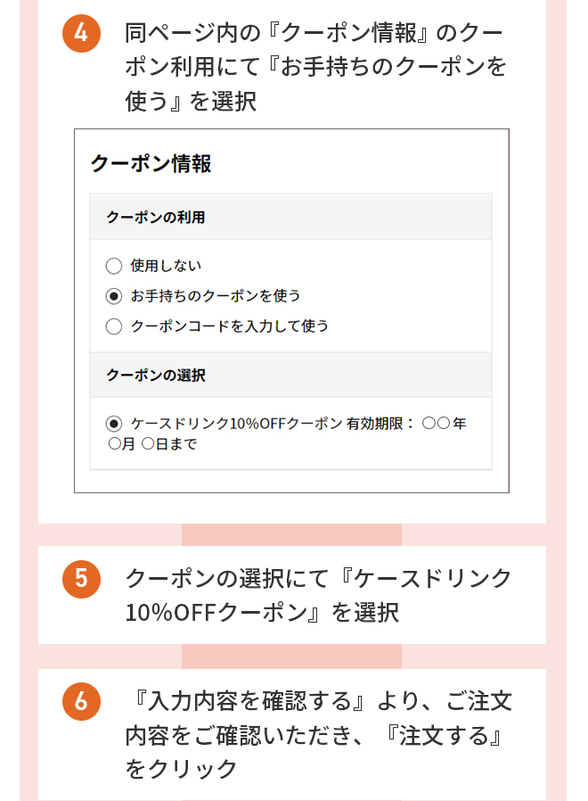 ４.同ページ内の『クーポン情報』のクーポン利用にて『お手持ちのクーポンを使う』を選択 ５.『クーポンの選択』より『ケースドリンク10％OFFクーポン』を選択　６.『入力内容を確認する』より、ご注文内容をご確認いただき、『注文する』をクリック