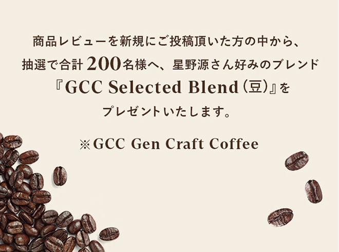 商品レビューを新規にご投稿頂いた方の中から、抽選で合計200名様へ、星野源さん好みのブレンド『GCC Selected Blend（豆）』をプレゼントいたします。※GCC Gen Craft Coffee