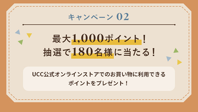 キャンペーン02 『最大1,000ポイント！抽選で180名様に当たる！』UCC公式オンラインストアでのお買い物に利用できるポイントをプレゼント！