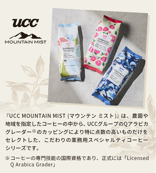 『UCC MOUNTAIN MIST(マウンテン ミスト)』は、農園や地域を指定したコーヒーの中から、UCCグループのQアラビカグレーダー（※）のカッピングにより特に点数の高いものだけをセレクトした、こだわりの業務用スペシャルティコーヒーシリーズです。※コーヒーの専門技能の国際資格であり、正式には「Licensed Q Arabica Grader」