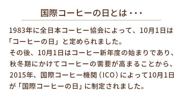 国際コーヒーの日とは・・・1983年に全日本コーヒー協会によって、10月1日は「コーヒーの日」と定められました。その後、10月1日はコーヒー新年度の始まりであり、秋冬期にかけてコーヒーの需要が高まることから、2015年、国際コーヒー機関（ICO）によって10月1日が「国際コーヒーの日」に制定されました。