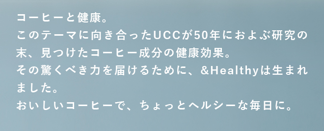 コーヒーと健康。このテーマに向き合ったUCCが50年におよぶ研究の末、見つけたコーヒー成分の健康効果。その驚くべき力を届けるために、&Healthyは生まれました。おいしいコーヒーで、ちょっとヘルシーな毎日に。