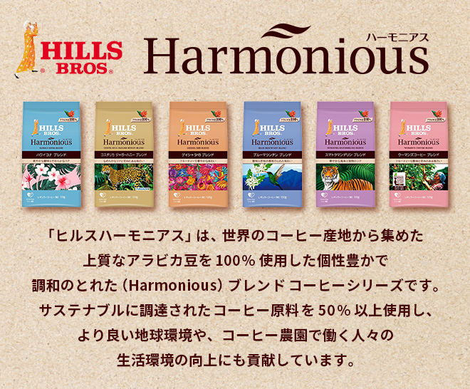 HILLS BROS 『ヒルス ハーモニアス』は、世界のコーヒー産地から集めた上質なアラビカ豆を100%使用した個性豊かで調和のとれた（Harmonious）ブレンドコーヒーシリーズです。サステナブルに調達されたコーヒー原料を50%以上使用し、より良い地球環境や、コーヒー農園で働く人々の生活環境の向上にも貢献しています。