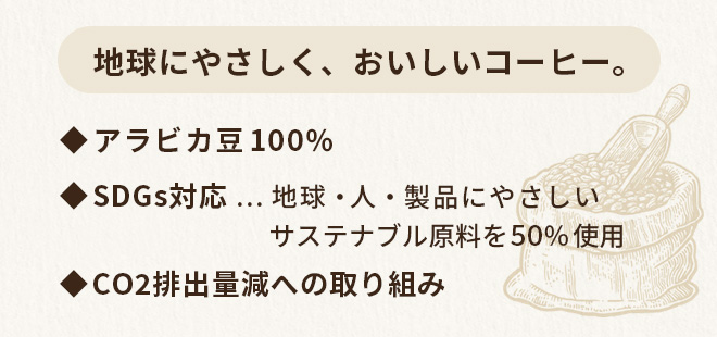 地球にやさしく、おいしいコーヒー。◆アラビカ豆100％　◆SDGs対応…地球・人・製品にやさしいサステナブル原料を50％使用　◆CO2排出量減への取り組み