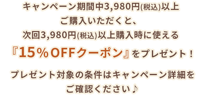 キャンペーン期間中3,980円(税込)以上ご購入いただくと、次回3,980円(税込)以上購入時に使える『15%OFFクーポン』をプレゼント！プレゼント対象の条件はキャンペーン詳細をご確認ください♪