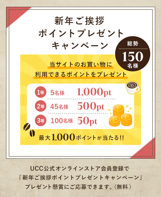 新年ご挨拶ポイントプレゼントキャンペーン 総勢150名様　当サイトのお買い物に利用できるポイントをプレゼント 【1等】5名様：1,000pt【2等】45名様：500pt【3等】100名様：50pt　最大1,000ポイントが当たる！UCC公式オンラインストア会員登録で『新年ご挨拶ポイントプレゼントキャンペーン』プレゼント懸賞にご応募できます。（無料）