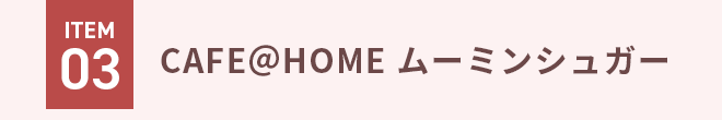 ITEM03 CAFE＠HOME ムーミンシュガー