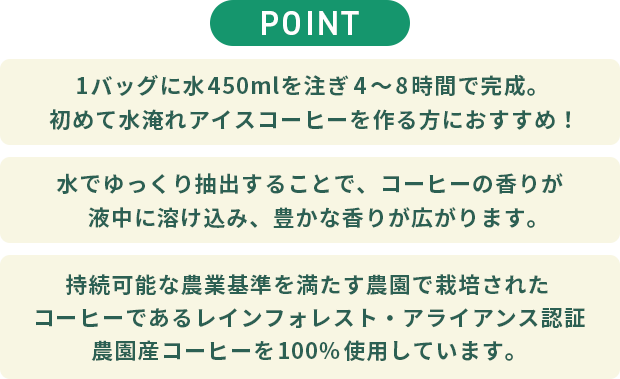 【POINT】◆1バッグに水450mlを注ぎ4～8時間で完成。初めてご家庭で水淹れアイスコーヒーを作る方におすすめ！◆水でゆっくり抽出することで、コーヒーの香りが液中に溶け込み、豊かな香りが広がります。◆持続可能な農業基準を満たす農園で栽培されたコーヒーであるレインフォレスト・アライアンス認証農園産コーヒーを100%使用しています。