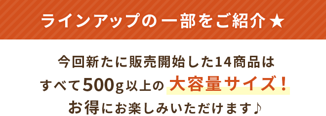 ラインアップの一部をご紹介★今回新たに販売開始した14商品はすべて500g以上の大容量サイズ！お得にお楽しみいただけます
