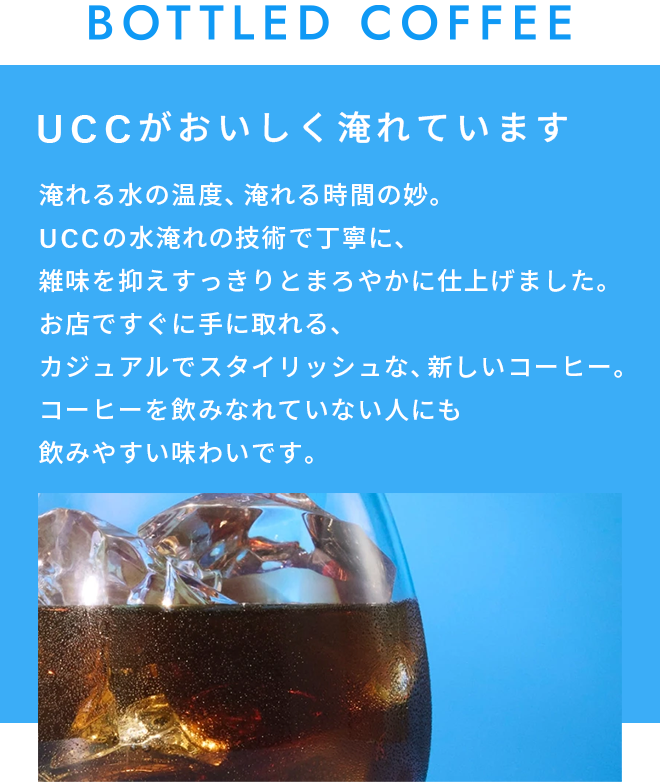 BOTTLED COFFEE UCCがおいしく淹れています。     淹れる水の温度、淹れる時間の妙。 UCCの水淹れの技術で丁寧に、雑味を抑えすっきりとまろやかに仕上げました。 お店ですぐに手に取れる、カジュアルでスタイリッシュな、新しいコーヒー。 コーヒーを飲みなれていない人にも飲みやすい味わいです。