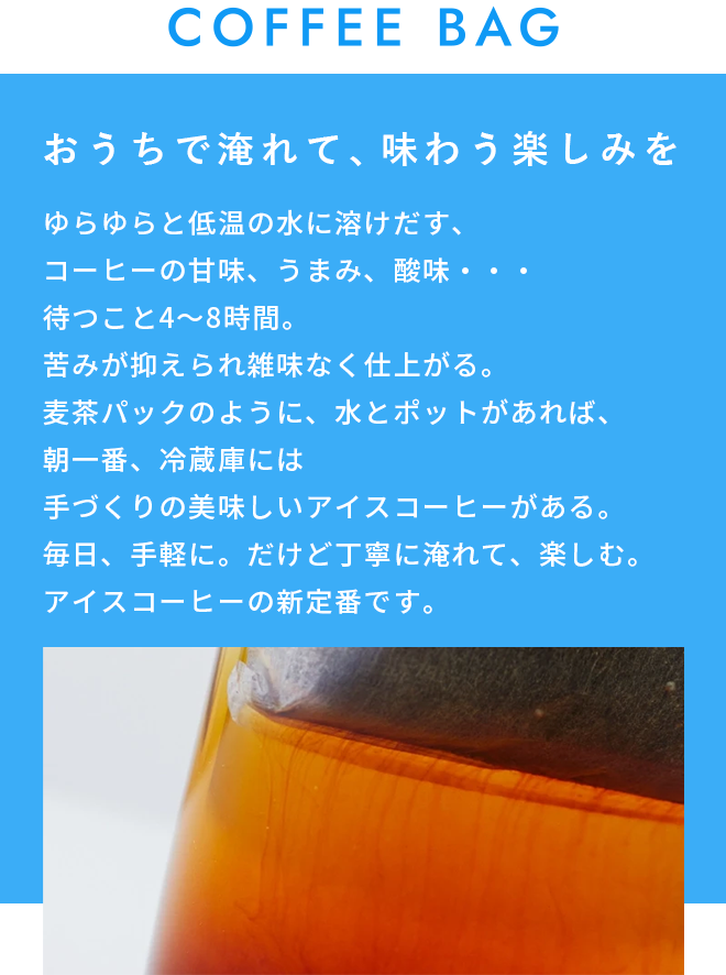 COFFEE BAG おうちで淹れて、味わう楽しみを。 ゆらゆらと低温の水に溶けだす、コーヒーの甘味、うまみ、酸味・・・ 待つこと4～8時間。苦みが抑えられ雑味なく仕上がる。 麦茶パックのように、水とポットがあれば、朝一番、冷蔵庫には手づくりの美味しいアイスコーヒーがある。 毎日、手軽に。だけど丁寧に淹れて、楽しむ。 アイスコーヒーの新定番です。