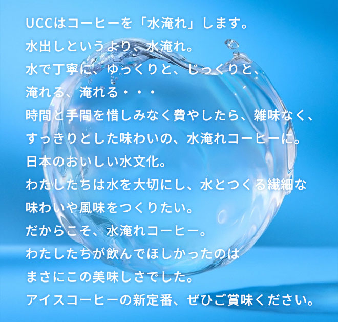 UCCはコーヒーを「水淹れ」します。 水出しというより、水淹れ。 水で丁寧に、ゆっくりと、じっくりと、淹れる、淹れる・・・ 時間と手間を惜しみなく費やしたら、雑味なく、すっきりとした味わいの、水淹れコーヒーに。 日本のおいしい水文化。 わたしたちは水を大切にし、水とつくる繊細な味わいや風味をつくりたい。 だからこそ、水淹れコーヒー。 わたしたちが飲んでほしかったのはまさにこの美味しさでした。 アイスコーヒーの新定番、ぜひご賞味ください。