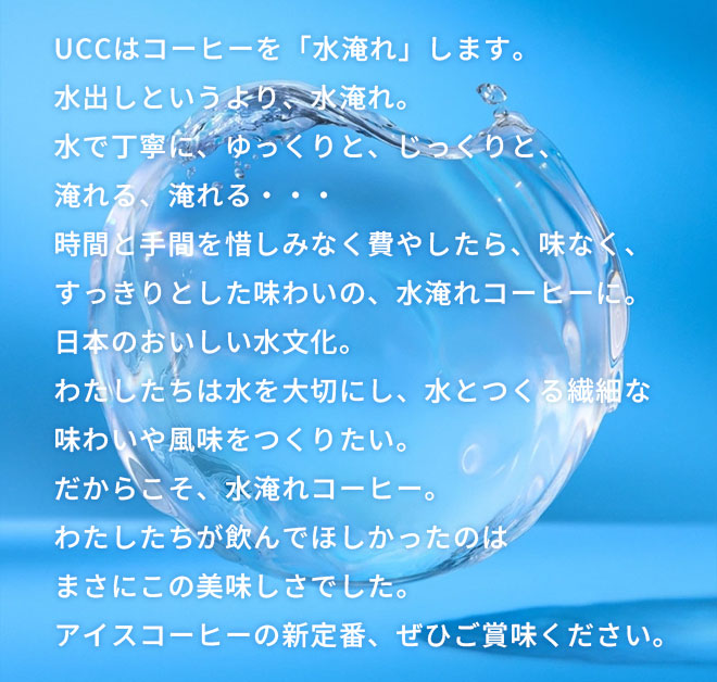 UCCはコーヒーを「水淹れ」します。 水出しというより、水淹れ。 水で丁寧に、ゆっくりと、じっくりと、淹れる、淹れる・・・ 時間と手間を惜しみなく費やしたら、雑味なく、すっきりとした味わいの、水淹れコーヒーに。 日本のおいしい水文化。 わたしたちは水を大切にし、水とつくる繊細な味わいや風味をつくりたい。 だからこそ、水淹れコーヒー。 わたしたちが飲んでほしかったのはまさにこの美味しさでした。 アイスコーヒーの新定番、ぜひご賞味ください。