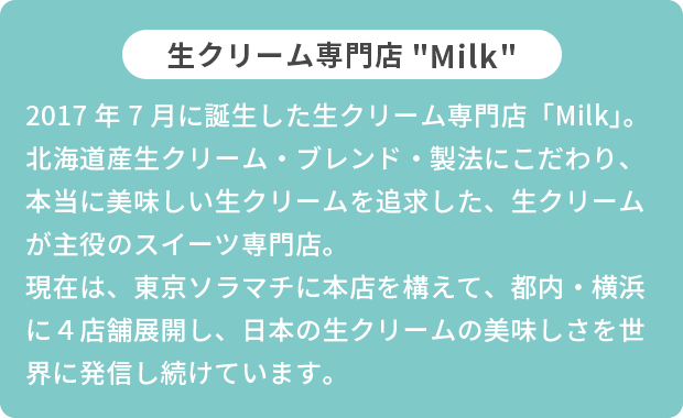 2017年7月に誕生した生クリーム専門店「Milk」。北海道産生クリーム・ブレンド・製法にこだわり、本当に美味しい生クリームを追求した、生クリームが主役のスイーツ専門店。現在は、東京ソラマチに本店を構えて、都内・横浜に４店舗展開し、日本の生クリームの美味しさを世界に発信し続けています。