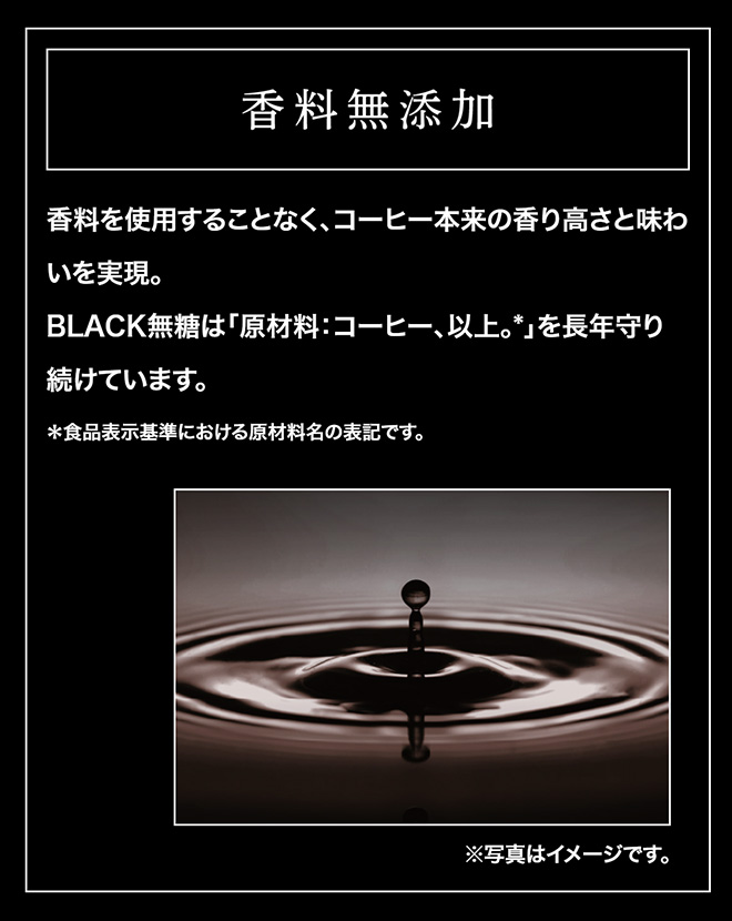 香料無添加　香料を使用することなく、コーヒー本来の香り高さと味わいを実現。BLACK無糖は「原材料：コーヒー、以上。」を長年守り続けています。＊食品表示基準における原材料名の表記です。