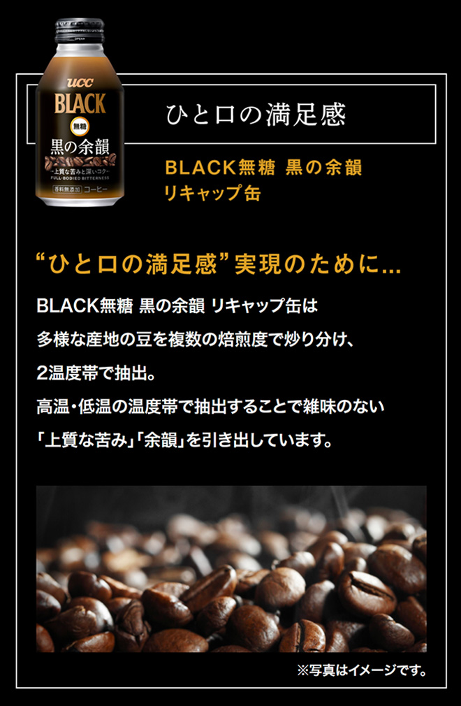 ひと口の満足感 BLACK無糖 黒の余韻 リキャップ缶 “ひと口の満足感”実現のために...BLACK無糖 黒の余韻 リキャップ缶は多様な産地の豆を複数の焙煎度で炒り分け、2温度帯で抽出。高温・低温の温度帯で抽出することで雑味のない「上質な苦み」「余韻」を引き出しています。