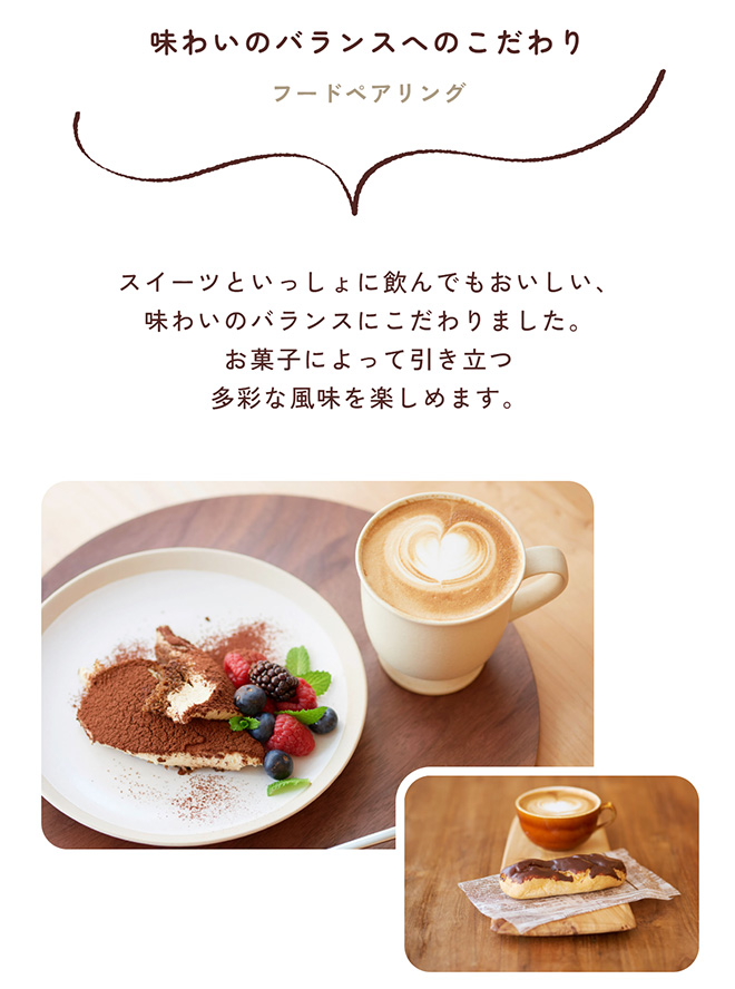 味わいのバランスへのこだわり フードペアリング スイーツといっしょに飲んでもおいしい、味わいのバランスにこだわりました。お菓子によって引き立つ多彩な風味を楽しめます。