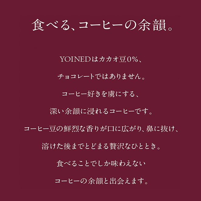 食べる、コーヒーの余韻。YOINEDはカカオ豆0％、チョコレートではありません。コーヒー好きを虜にする、深い余韻に浸れるコーヒーです。 コーヒー豆の鮮烈な香りが口に広がり、鼻に抜け、溶けた後までとどまる贅沢なひととき。 食べることでしか味わえないコーヒーの余韻と出会えます。