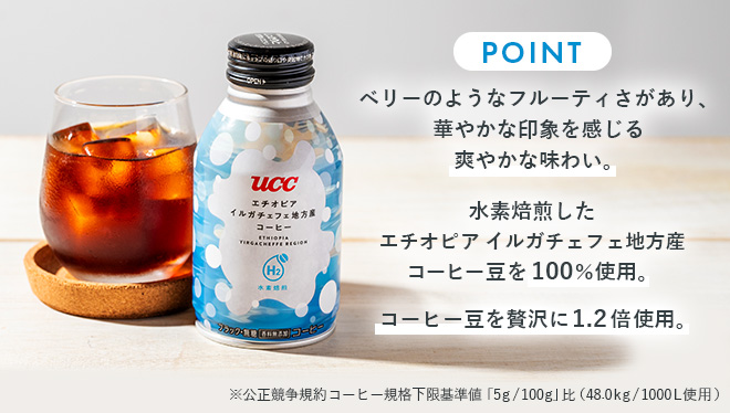 POINT ◆ベリーのようなフルーティさがあり、華やかな印象を感じる爽やかな味わい◆水素焙煎したエチオピアイルガチェフェ地方産コーヒー豆を100％使用◆コーヒー豆を贅沢に1.2倍使用 ※公正競争規約 コーヒー規格下限基準値「5g/100g」比（48.0kg/1000L使用）