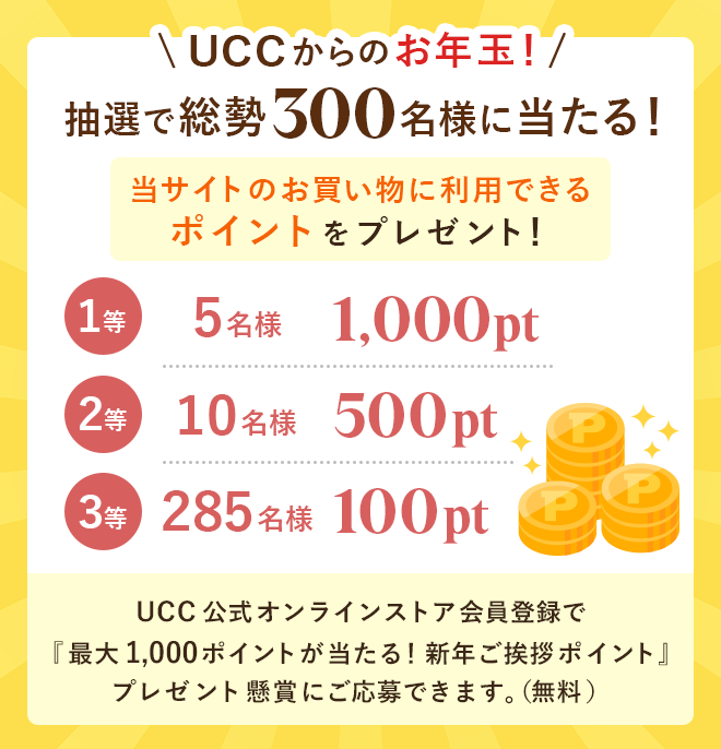 UCCからのお年玉！抽選で総勢300名様に当たる！当サイトのお買い物に利用できるポイントをプレゼント！【1等】5名様：1,000pt【2等】10名様：500pt【3等】285名様：100pt　UCC公式オンラインストア会員登録で『最大1,000ポイントが当たる！新年ご挨拶ポイント』プレゼント懸賞にご応募できます。（無料）