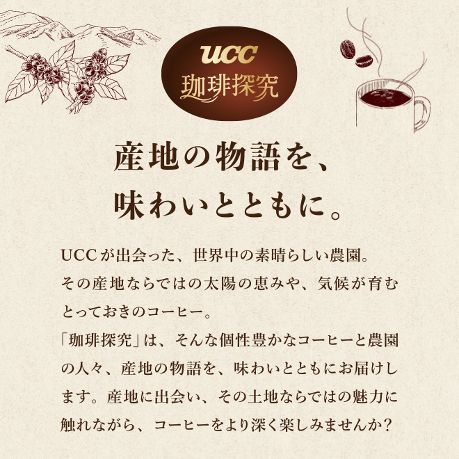 産地の物語を、味わいとともに。 UCCが出会った、世界中の素晴らしい農園。 その産地ならではの太陽の恵みや、気候が育むとっておきのコーヒー。 「珈琲探究」は、そんな個性豊かなコーヒーと農園の人々、産地の物語を、味わいとともにお届けします。 産地に出会い、その土地ならではの魅力に触れながら、コーヒーをより深く楽しみませんか？ 
