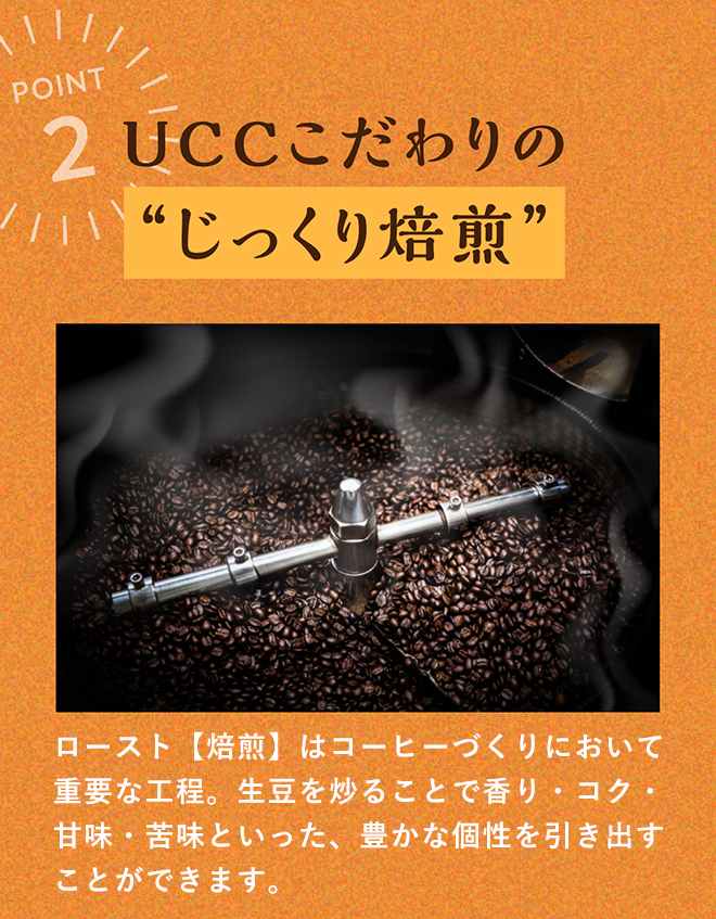 UCCこだわりの“じっくり焙煎” ロースト【焙煎】はコーヒーづくりにおいて重要な工程。 生豆を炒ることで香り・コク・甘味・苦味といった、豊かな個性を引き出すことができます。