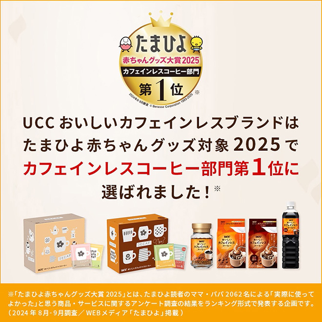 UCC おいしい カフェインレスブランドはたまひよ赤ちゃんグッズ大賞2025でカフェインレスコーヒー部門1位に選ばれました！※「たまひよ赤ちゃんグッズ大賞2025」とは、たまひよ読者のママ・パパ2062名による「実際に使ってよかった」と思う商品・サービスに関するアンケート調査の結果をランキング形式で発表する企画です。（2024年8月-9月調査／WEBメディア「たまひよ」掲載）