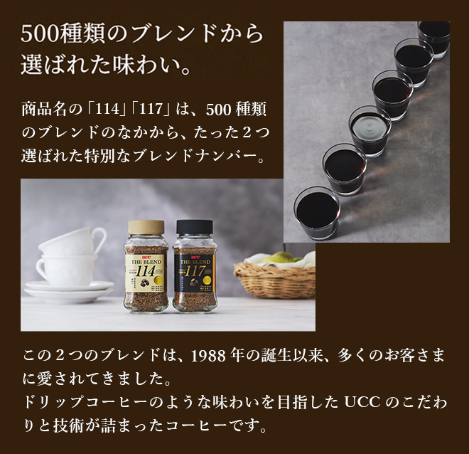 500種類のブレンドから選ばれた味わい。商品名の「114」「117」は、500種類のブレンドのなかから、たった2つ選ばれた特別なブレンドナンバー。 この2つのブレンドは、1988年の誕生以来、多くのお客さまに愛されてきました。 ドリップコーヒーのような味わいを目指したUCCのこだわりと技術が詰まったコーヒーです。