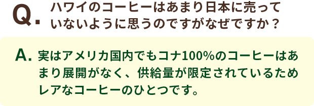 Q．ハワイのコーヒーはあまり日本に売っていないように思うのですがなぜですか？ A．実はアメリカ国内でもコナ100％のコーヒーはあまり展開がなく、供給量が限定されているためレアなコーヒーのひとつです。
