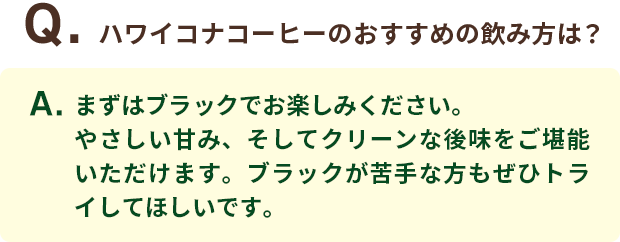 Q．ハワイコナコーヒーのおすすめの飲み方は？ A．まずはブラックでお楽しみください。やさしい甘み、そしてクリーンな後味をご堪能いただけます。ブラックが苦手な方もぜひトライしてほしいです。