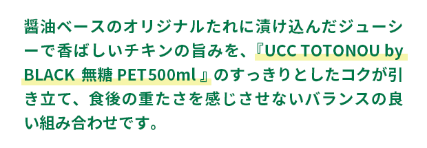 醤油ベースのオリジナルたれに漬け込んだジューシーで香ばしいチキンの旨みを、『UCC TOTONOU by BLACK無糖 PET500ml』のすっきりとしたコクが引き立て、食後の重たさを感じさせないバランスの良い組み合わせです。