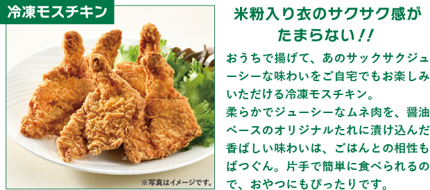 冷凍モスチキン　米粉入り衣のサクサク感がたまらない！！おうちで揚げて、あのサックサクジューシーな味わいをご自宅でもお楽しみいただける冷凍モスチキン。柔らかでジューシーなムネ肉を、醤油ベースのオリジナルたれに漬け込んだ香ばしい味わいは、ごはんとの相性もばつぐん。片手で簡単に食べられるので、おやつにもぴったりです。