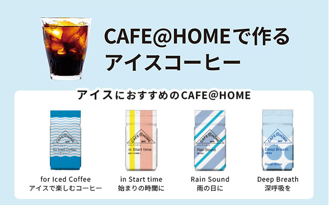 CAFE@HOMEで作るアイスコーヒー　＜アイスコーヒーにおすすめのCAFE@HOME＞・CAFE@HOME for Iced Coffee アイスで楽しむコーヒー・CAFE＠HOME in Start time 始まりの時間に ・CAFE@HOME Rain Sound 雨の日に ・CAFE@HOME デカフェ Deep Breath 深呼吸を