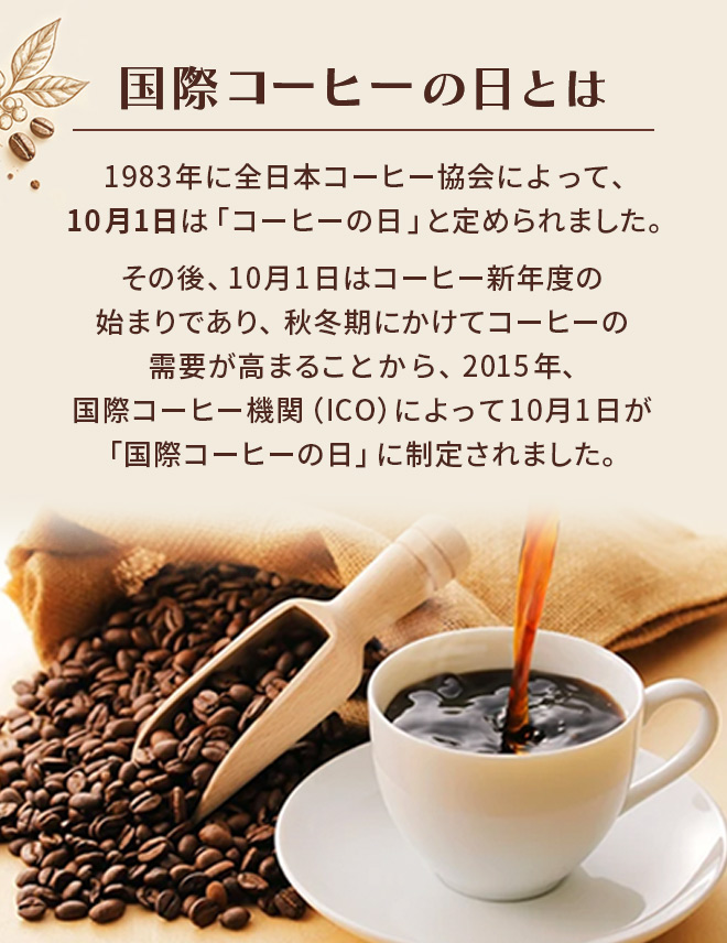 国際コーヒーの日とは　1983年に全日本コーヒー協会によって、10月1日は「コーヒーの日」と定められました。その後、10月1日はコーヒー新年度の始まりであり、秋冬期にかけてコーヒーの需要が高まることから、2015年、国際コーヒー機関（ICO）によって10月1日が「国際コーヒーの日」に制定されました。