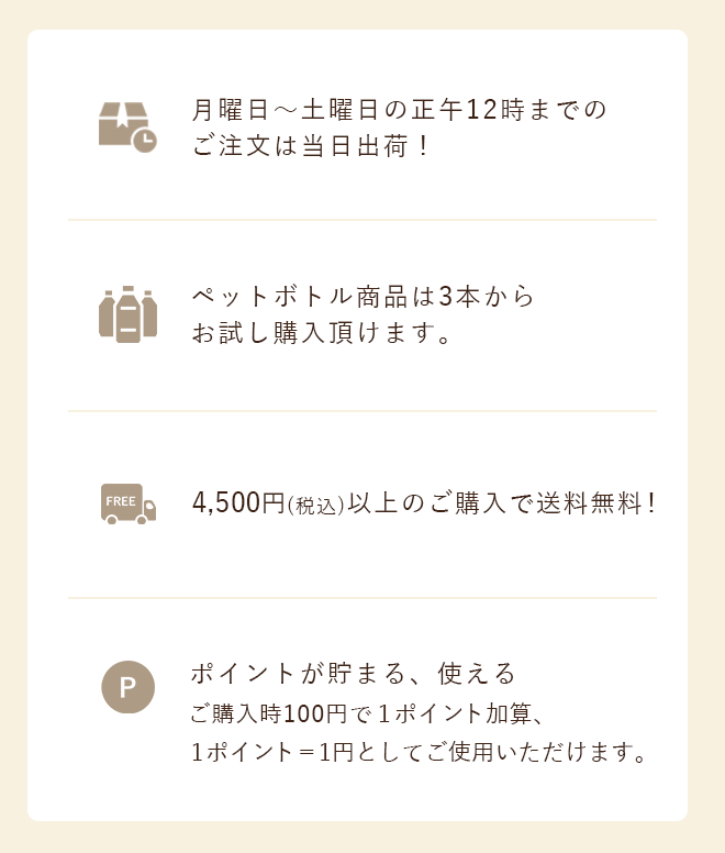 月曜日～土曜日の正午12時までのご注文は当日出荷！ペットボトル商品は3本からお試し購入頂けます。 4,500円以上のご購入で送料無料！ポイントが貯まる、使える ご購入時100円で１ポイント加算、1ポイント＝1円としてご使用いただけます。