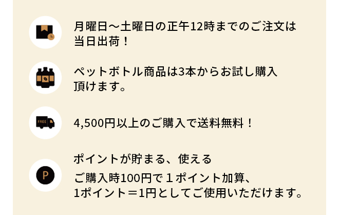 月曜日～土曜日の正午12時までのご注文は当日出荷！ペットボトル商品は3本からお試し購入頂けます。 4,500円以上のご購入で送料無料！ポイントが貯まる、使える ご購入時100円で１ポイント加算、1ポイント＝1円としてご使用いただけます。